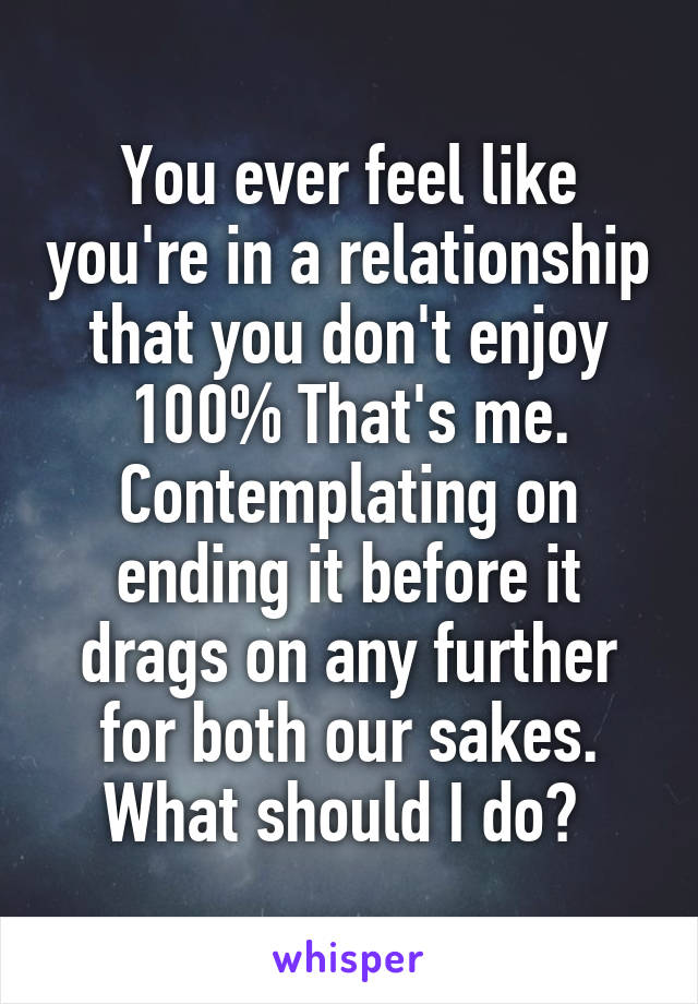 You ever feel like you're in a relationship that you don't enjoy 100% That's me. Contemplating on ending it before it drags on any further for both our sakes. What should I do? 