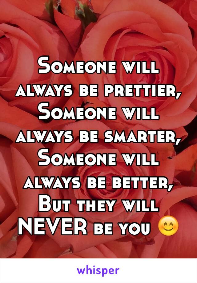 Someone will always be prettier,
Someone will always be smarter,
Someone will always be better,
But they will NEVER be you 😊