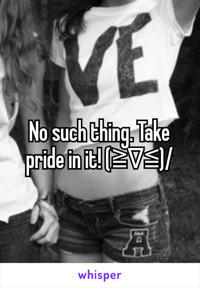 No such thing. Take pride in it! (≧∇≦)/