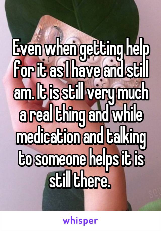 Even when getting help for it as I have and still am. It is still very much a real thing and while medication and talking to someone helps it is still there. 