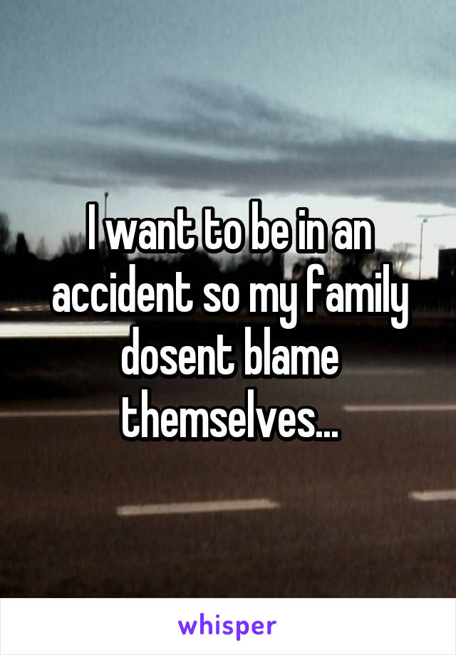 I want to be in an accident so my family dosent blame themselves...