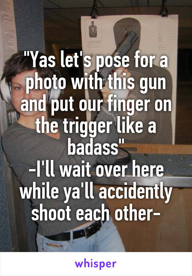 "Yas let's pose for a photo with this gun and put our finger on the trigger like a badass"
-I'll wait over here while ya'll accidently shoot each other-