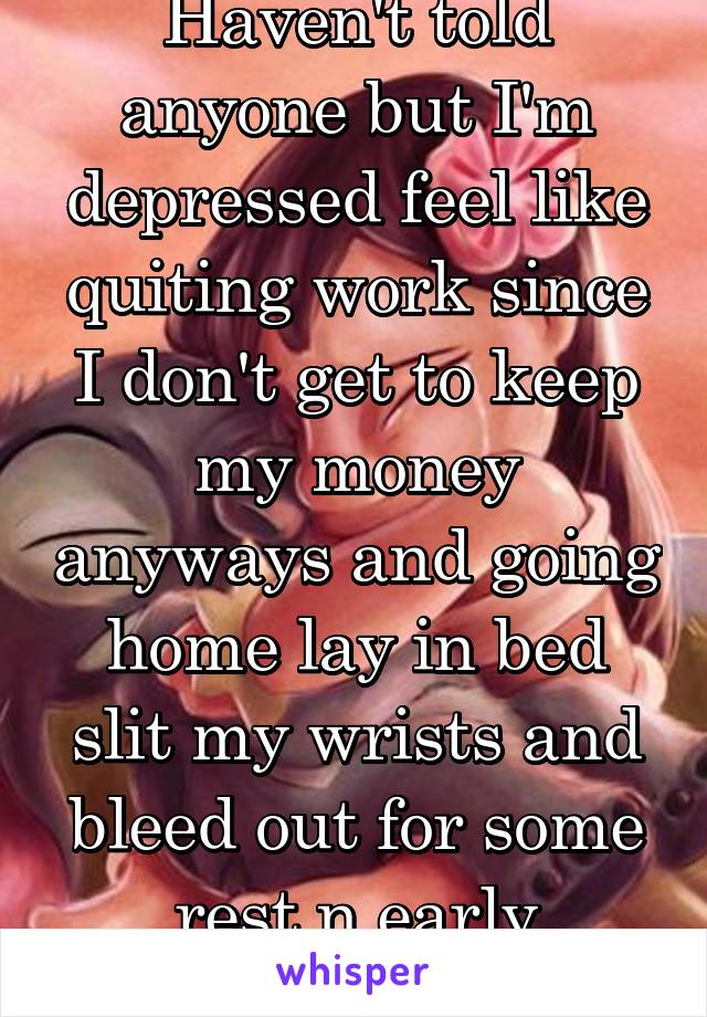 Haven't told anyone but I'm depressed feel like quiting work since I don't get to keep my money anyways and going home lay in bed slit my wrists and bleed out for some rest n early retirement death