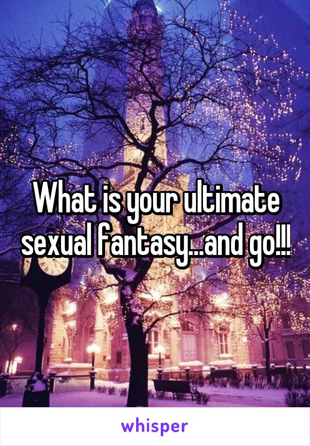 What is your ultimate sexual fantasy...and go!!!