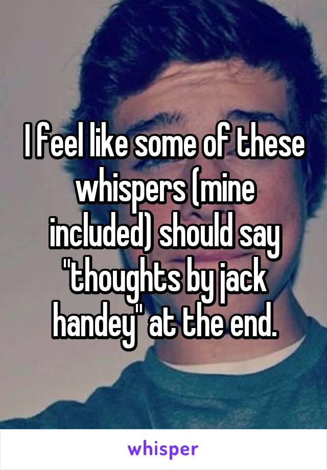 I feel like some of these whispers (mine included) should say "thoughts by jack handey" at the end.