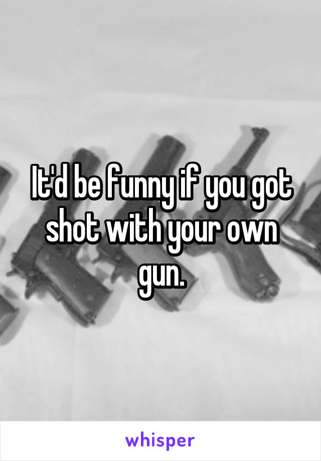 It'd be funny if you got shot with your own gun.