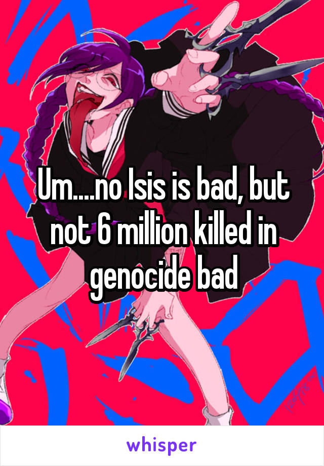 Um....no Isis is bad, but not 6 million killed in genocide bad