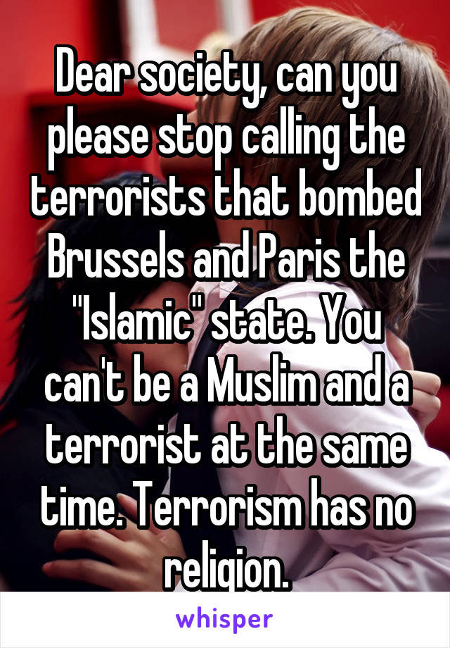 Dear society, can you please stop calling the terrorists that bombed Brussels and Paris the "Islamic" state. You can't be a Muslim and a terrorist at the same time. Terrorism has no religion.