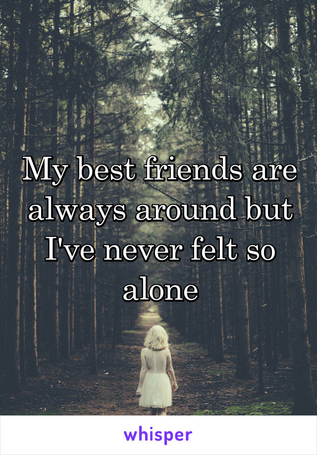 My best friends are always around but I've never felt so alone