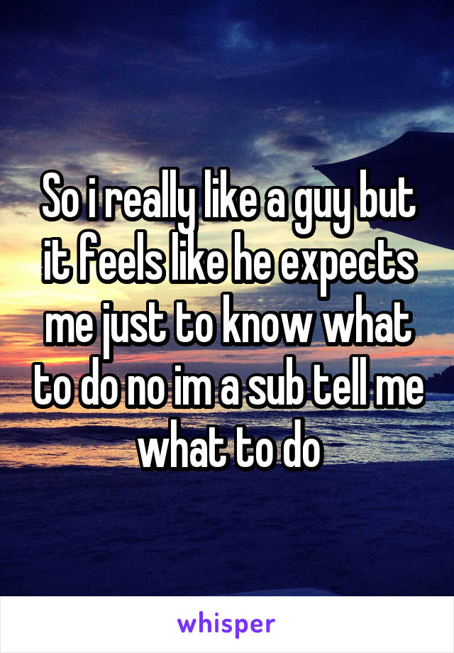 So i really like a guy but it feels like he expects me just to know what to do no im a sub tell me what to do