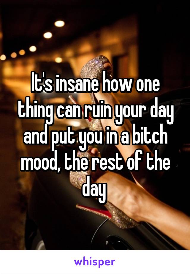 It's insane how one thing can ruin your day and put you in a bitch mood, the rest of the day 