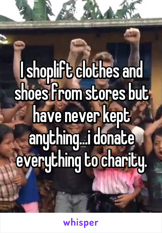 I shoplift clothes and shoes from stores but have never kept anything...i donate everything to charity.