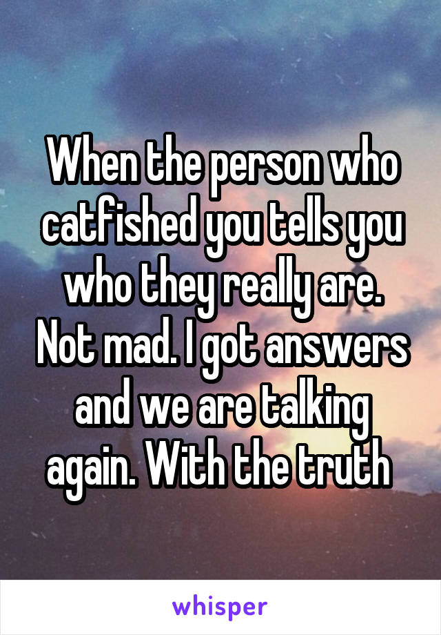 When the person who catfished you tells you who they really are. Not mad. I got answers and we are talking again. With the truth 