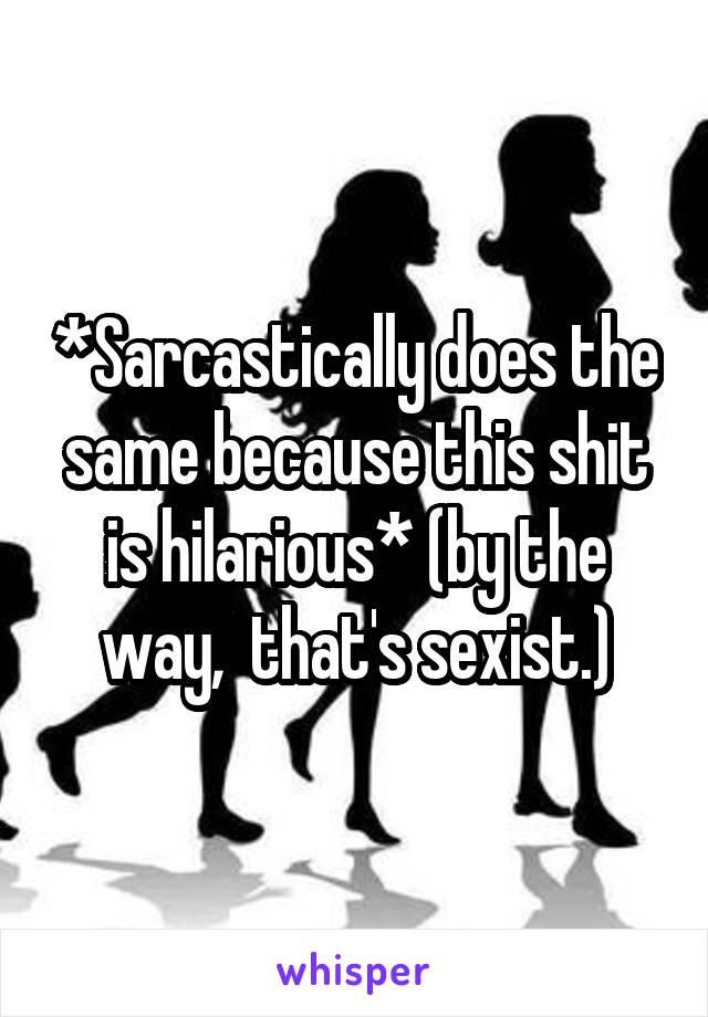 *Sarcastically does the same because this shit is hilarious* (by the way,  that's sexist.)