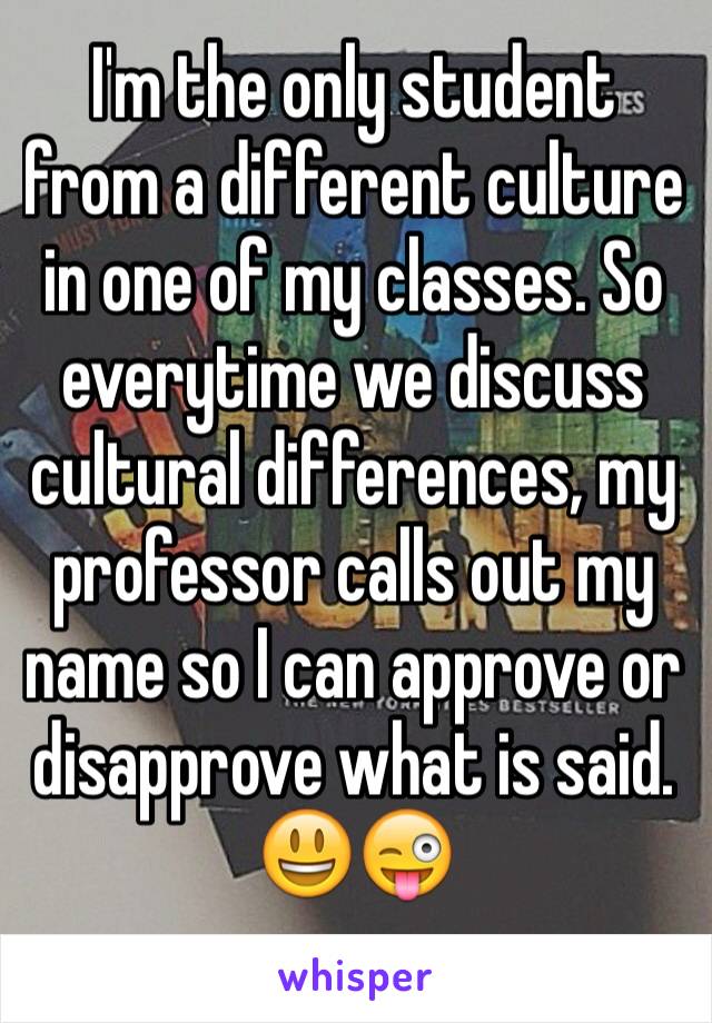 I'm the only student from a different culture in one of my classes. So everytime we discuss cultural differences, my professor calls out my name so I can approve or disapprove what is said. 😃😜