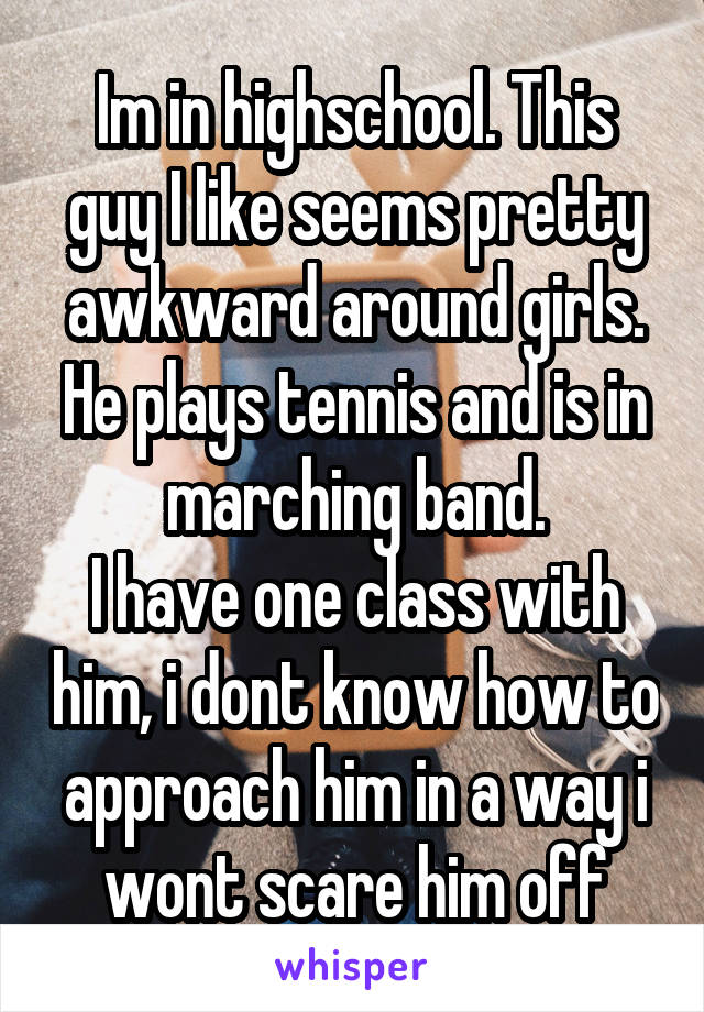 Im in highschool. This guy I like seems pretty awkward around girls. He plays tennis and is in marching band.
I have one class with him, i dont know how to approach him in a way i wont scare him off