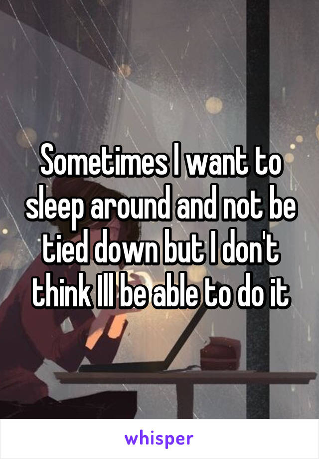 Sometimes I want to sleep around and not be tied down but I don't think Ill be able to do it