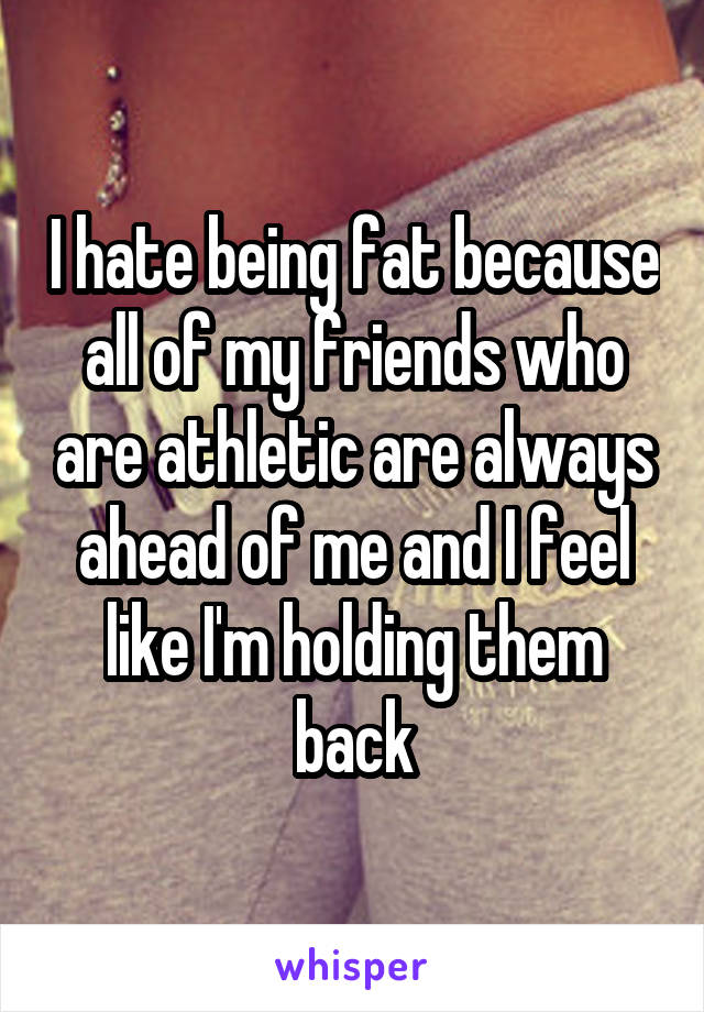 I hate being fat because all of my friends who are athletic are always ahead of me and I feel like I'm holding them back