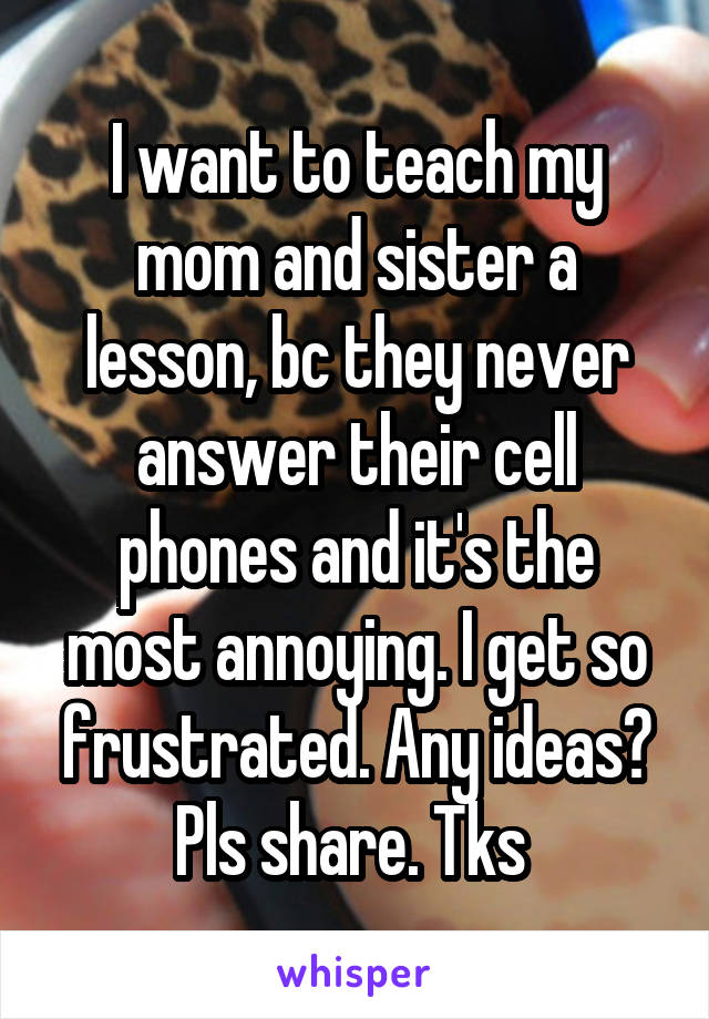 I want to teach my mom and sister a lesson, bc they never answer their cell phones and it's the most annoying. I get so frustrated. Any ideas? Pls share. Tks 