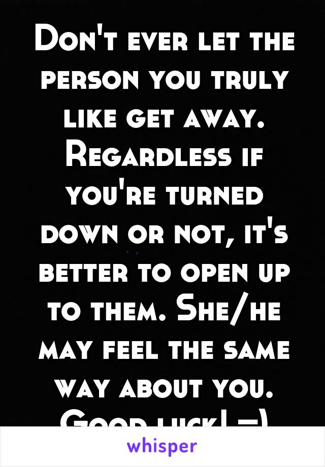 Don't ever let the person you truly like get away. Regardless if you're turned down or not, it's better to open up to them. She/he may feel the same way about you. Good luck! =)