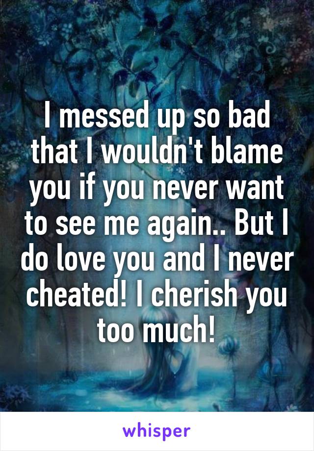 I messed up so bad that I wouldn't blame you if you never want to see me again.. But I do love you and I never cheated! I cherish you too much!