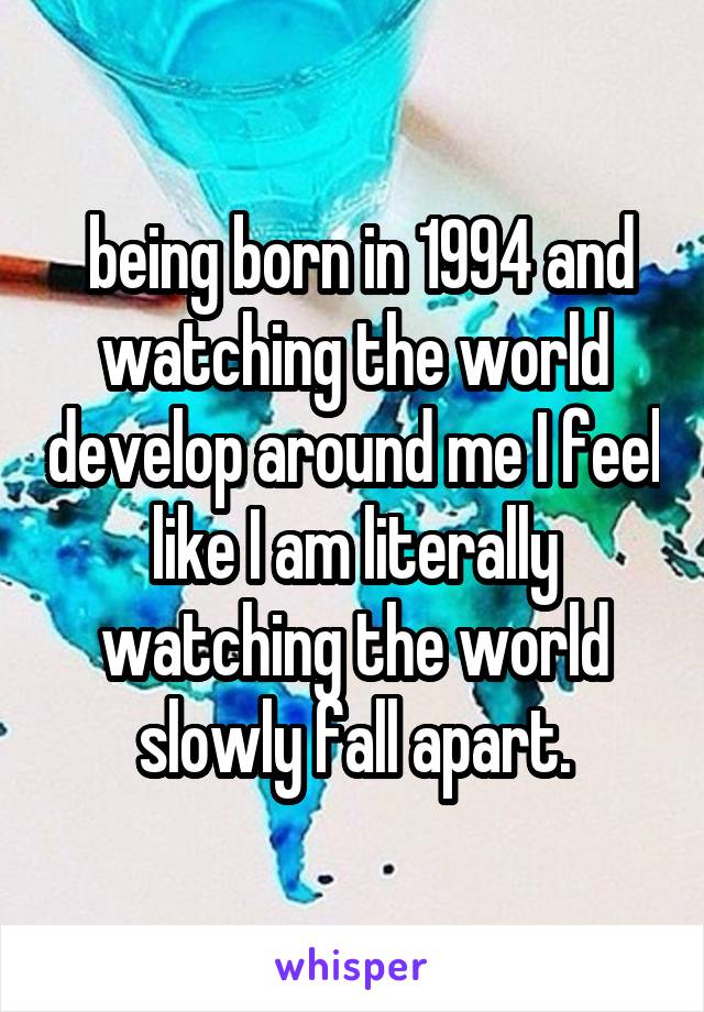  being born in 1994 and watching the world develop around me I feel like I am literally watching the world slowly fall apart.