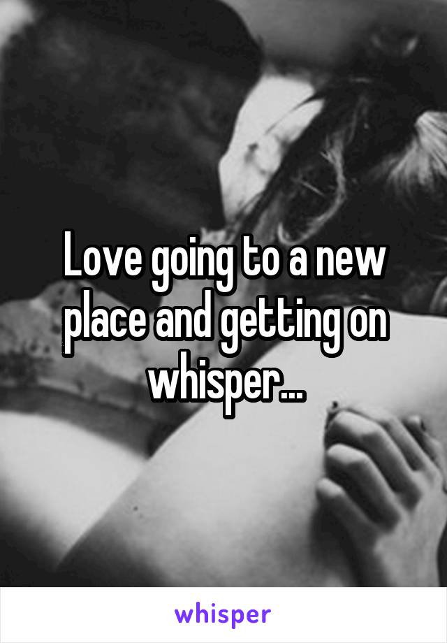 Love going to a new place and getting on whisper...