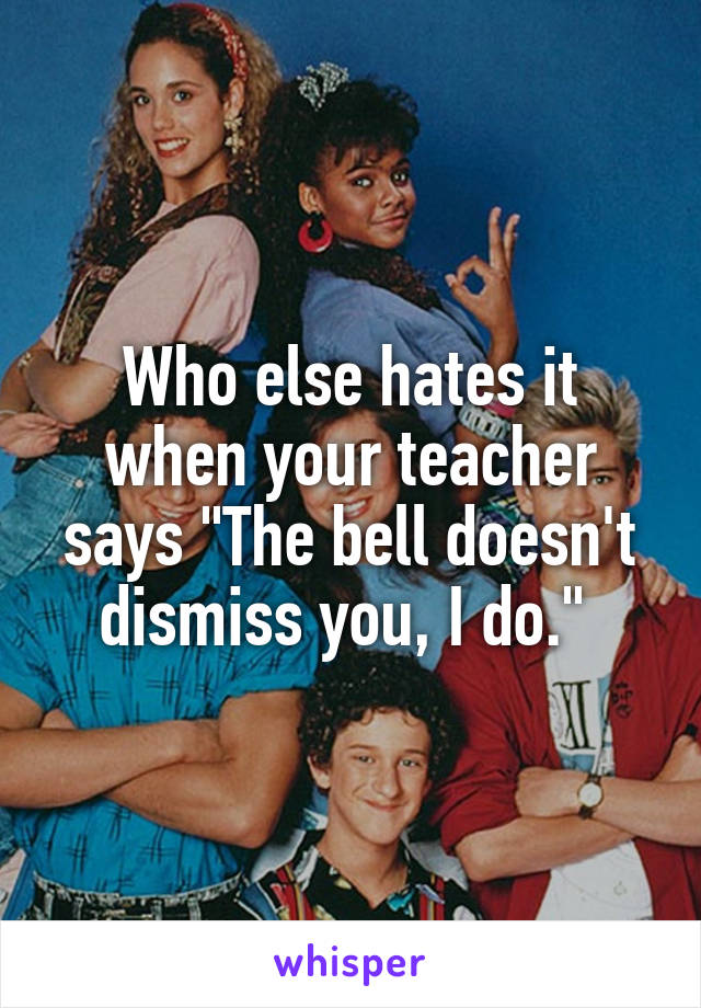 Who else hates it when your teacher says "The bell doesn't dismiss you, I do." 