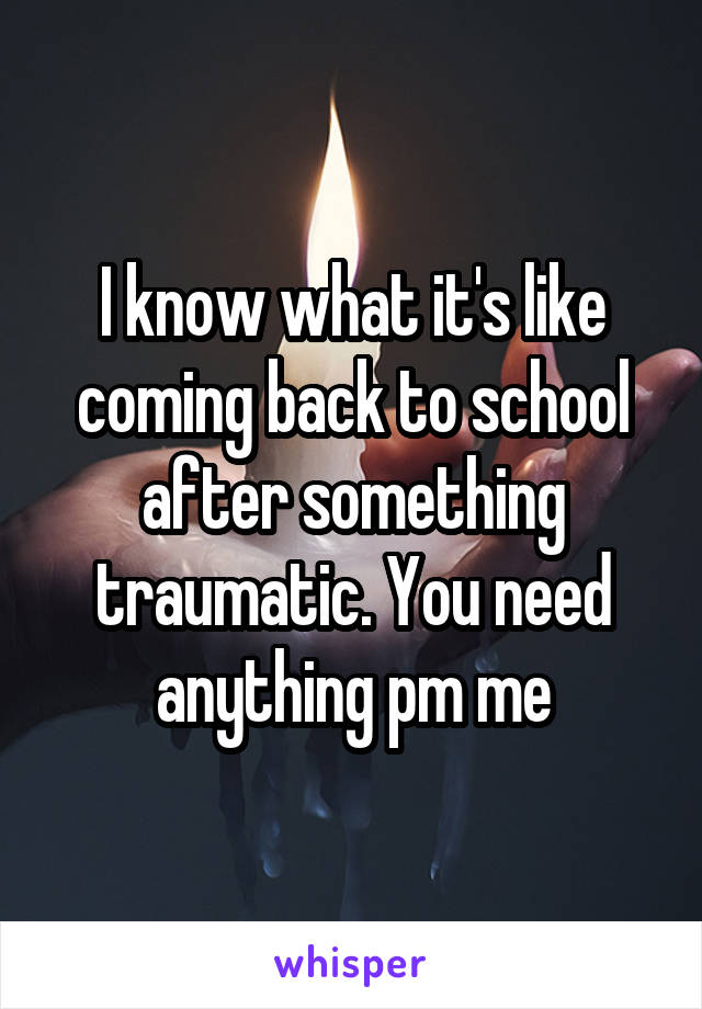 I know what it's like coming back to school after something traumatic. You need anything pm me