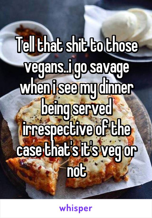 Tell that shit to those vegans..i go savage when i see my dinner being served irrespective of the case that's it's veg or not