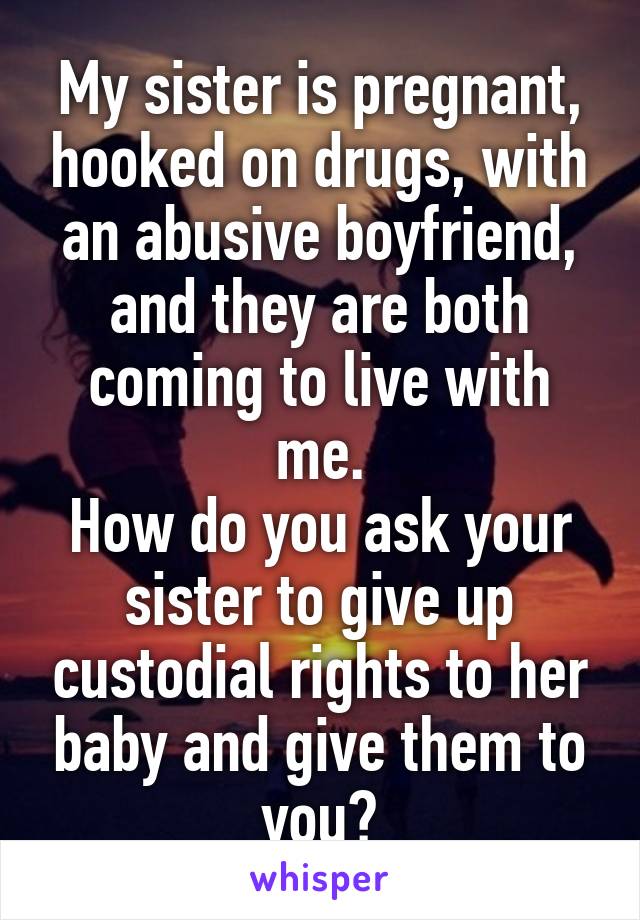 My sister is pregnant, hooked on drugs, with an abusive boyfriend, and they are both coming to live with me.
How do you ask your sister to give up custodial rights to her baby and give them to you?