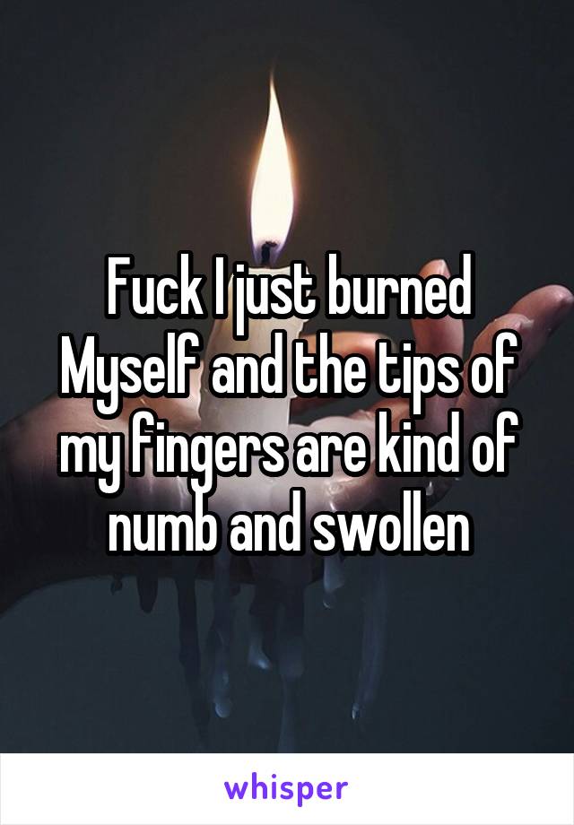 Fuck I just burned Myself and the tips of my fingers are kind of numb and swollen