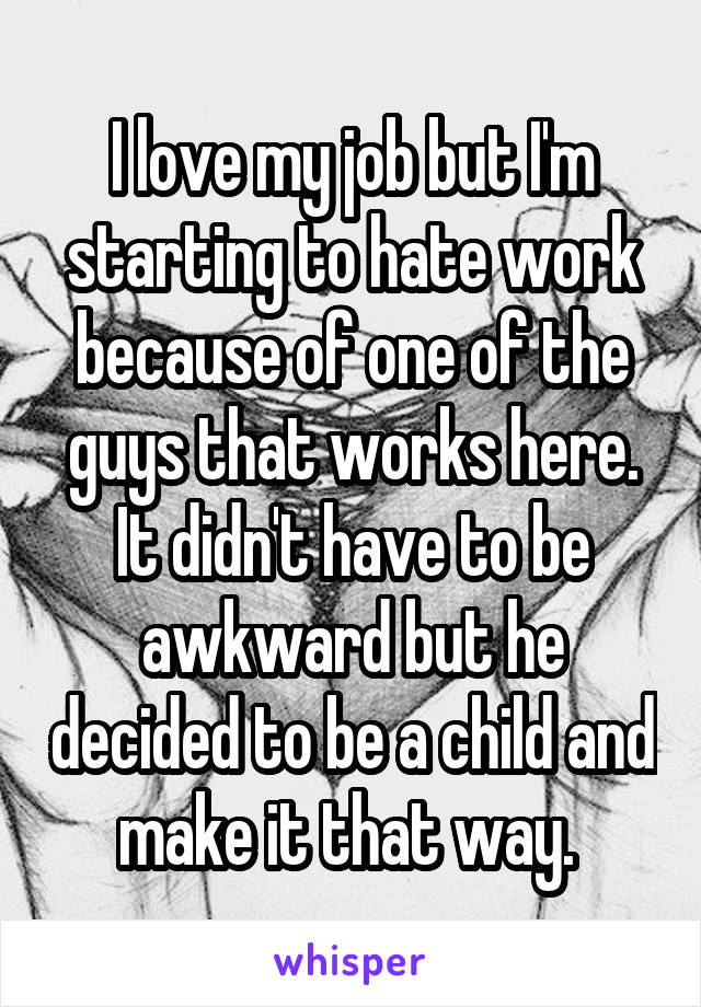 I love my job but I'm starting to hate work because of one of the guys that works here. It didn't have to be awkward but he decided to be a child and make it that way. 