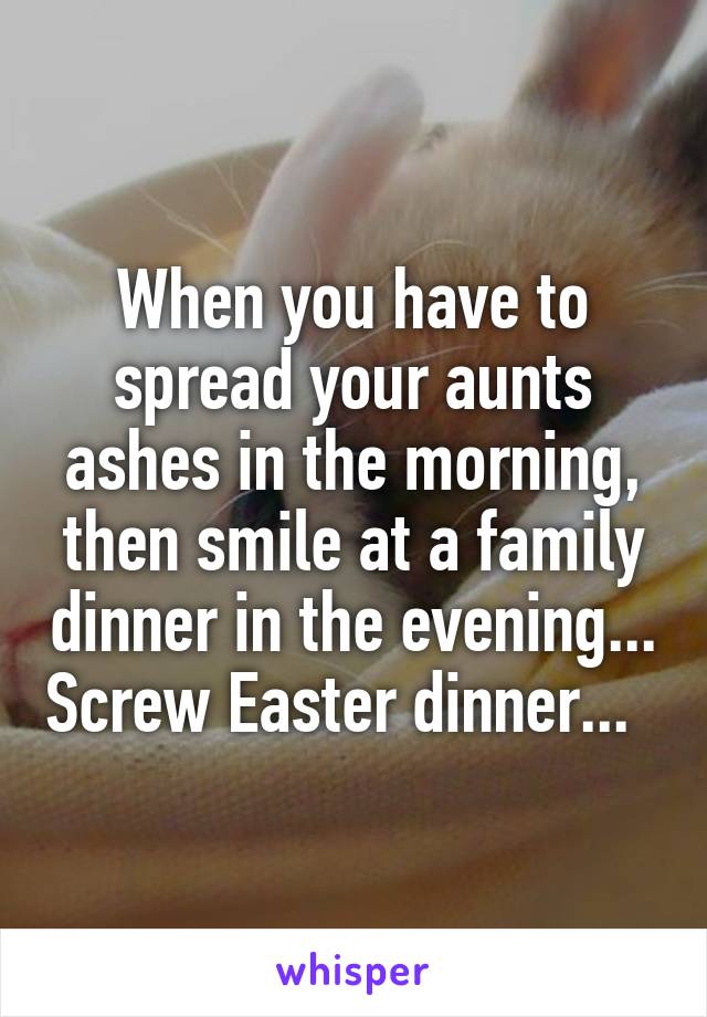 When you have to spread your aunts ashes in the morning, then smile at a family dinner in the evening... Screw Easter dinner...  