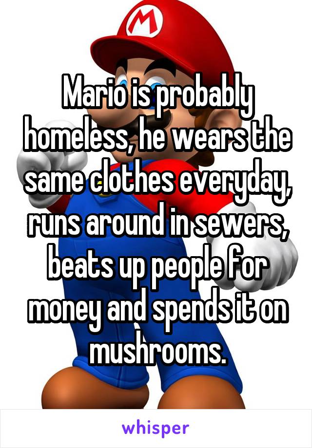 Mario is probably homeless, he wears the same clothes everyday, runs around in sewers, beats up people for money and spends it on mushrooms.