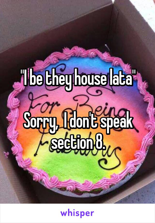 "I be they house lata"

Sorry,  I don't speak section 8.