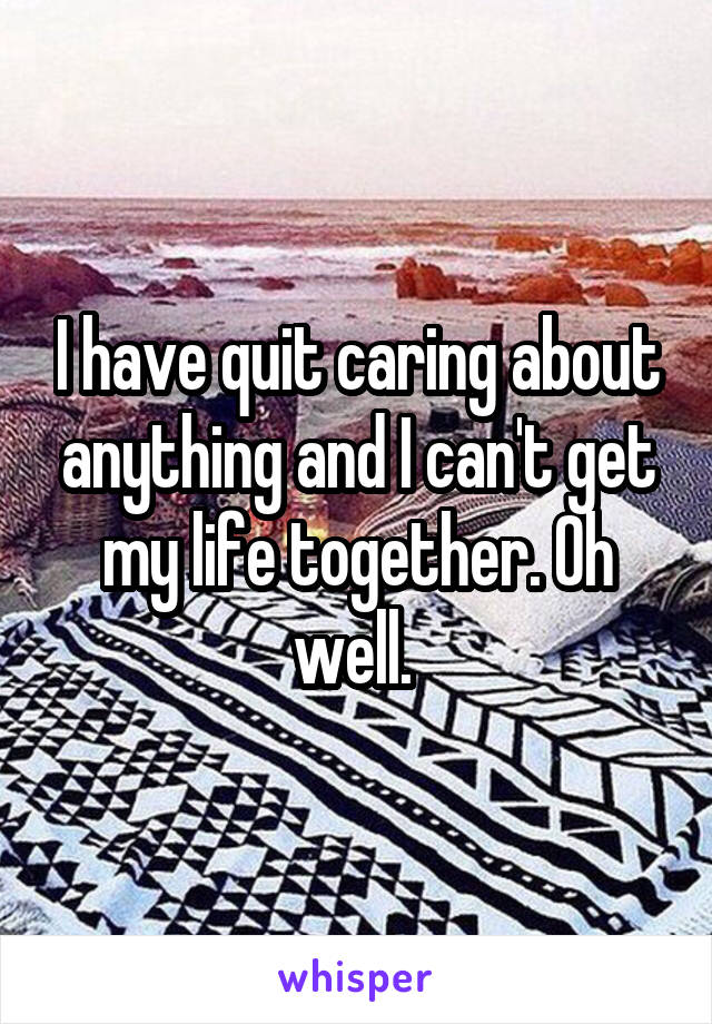 I have quit caring about anything and I can't get my life together. Oh well. 