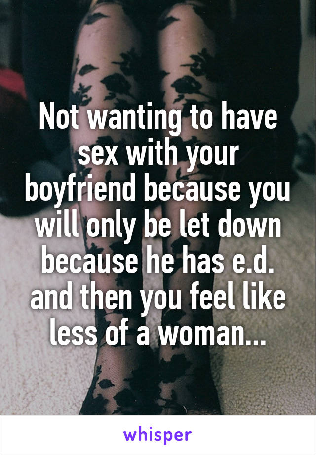 Not wanting to have sex with your boyfriend because you will only be let down because he has e.d. and then you feel like less of a woman...