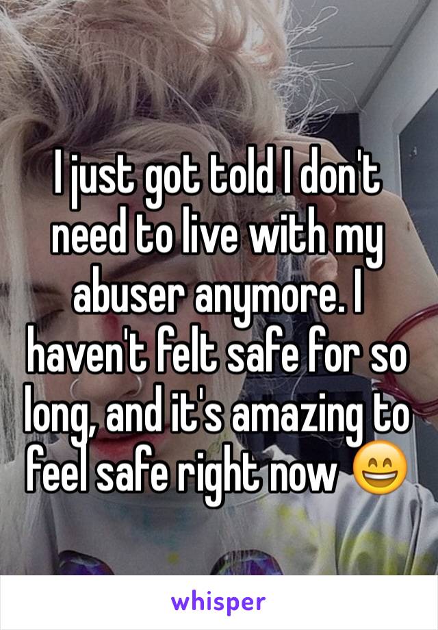 I just got told I don't need to live with my abuser anymore. I haven't felt safe for so long, and it's amazing to feel safe right now 😄