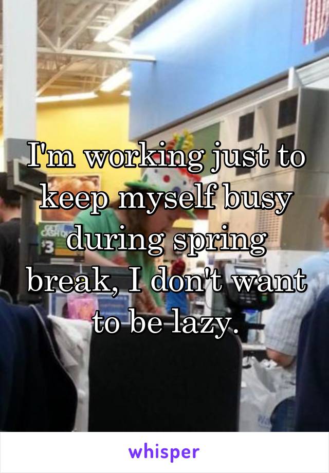 I'm working just to keep myself busy during spring break, I don't want to be lazy.