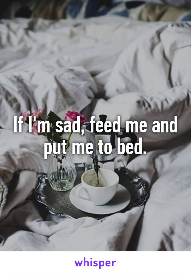 If I'm sad, feed me and put me to bed.