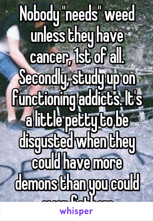 Nobody "needs" weed unless they have cancer, 1st of all. Secondly, study up on functioning addicts. It's a little petty to be disgusted when they could have more demons than you could ever fathom