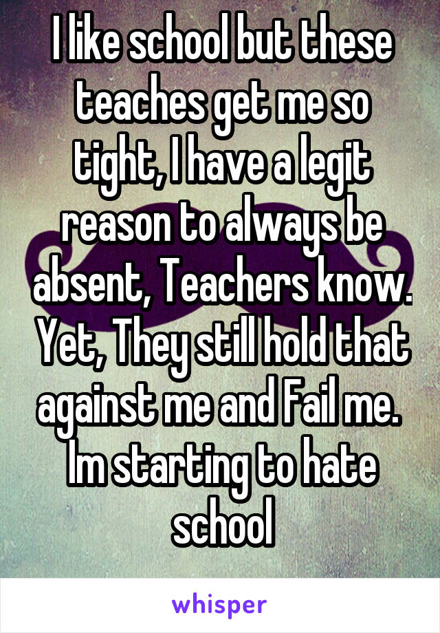 I like school but these teaches get me so tight, I have a legit reason to always be absent, Teachers know. Yet, They still hold that against me and Fail me. 
Im starting to hate school
