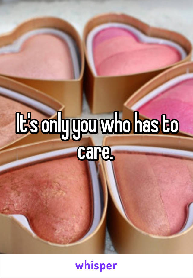 It's only you who has to care. 