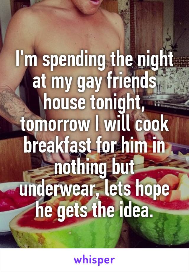 I'm spending the night at my gay friends house tonight, tomorrow I will cook breakfast for him in nothing but underwear, lets hope he gets the idea.