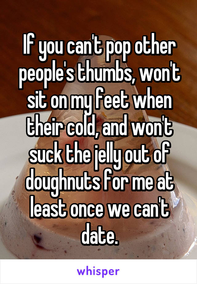 If you can't pop other people's thumbs, won't sit on my feet when their cold, and won't suck the jelly out of doughnuts for me at least once we can't date.