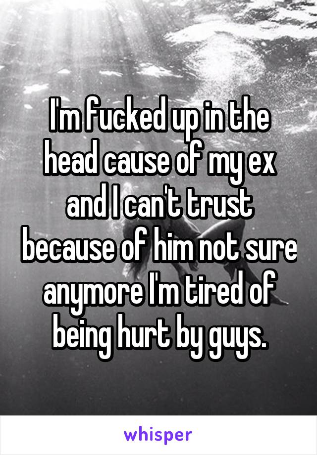 I'm fucked up in the head cause of my ex and I can't trust because of him not sure anymore I'm tired of being hurt by guys.