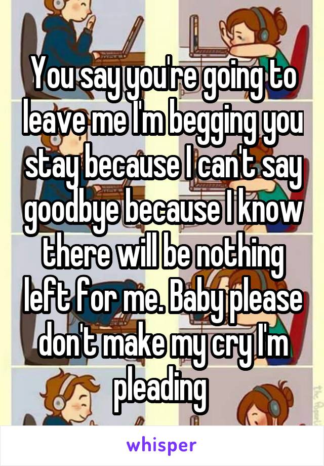 You say you're going to leave me I'm begging you stay because I can't say goodbye because I know there will be nothing left for me. Baby please don't make my cry I'm pleading 