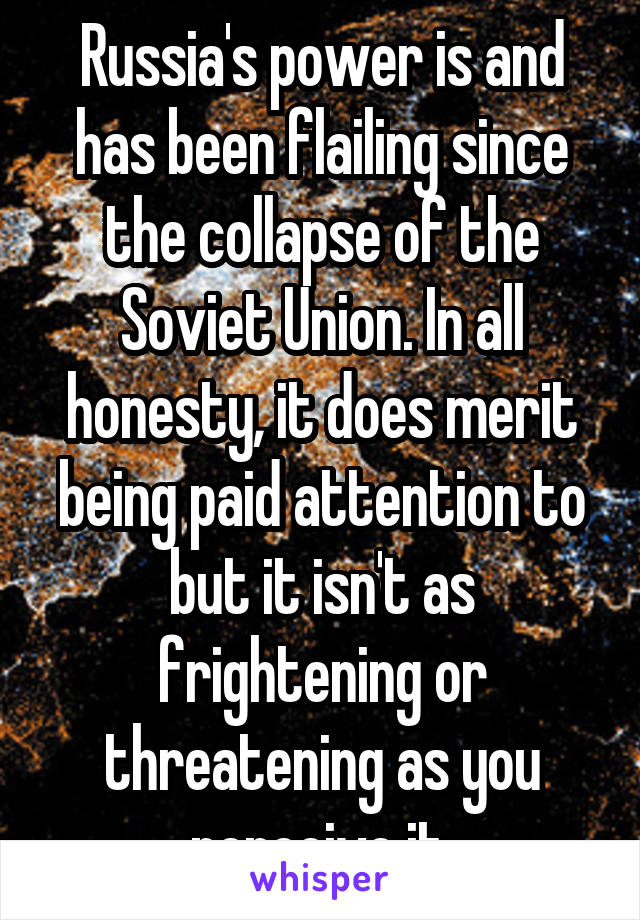 Russia's power is and has been flailing since the collapse of the Soviet Union. In all honesty, it does merit being paid attention to but it isn't as frightening or threatening as you perceive it.