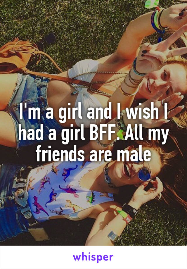 I'm a girl and I wish I had a girl BFF. All my friends are male